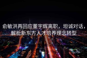 俞敏洪再回應董宇輝離職，坦誠對話，解析新東方人才培養理念轉型