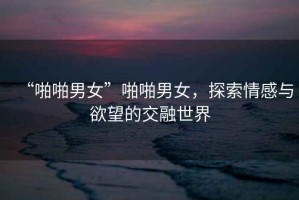 “啪啪男女”啪啪男女，探索情感與欲望的交融世界