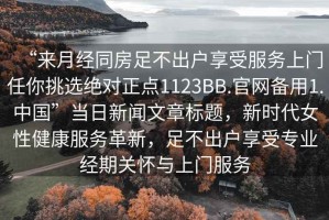 “來月經(jīng)同房足不出戶享受服務(wù)上門任你挑選絕對正點1123BB.官網(wǎng)備用1.中國”當(dāng)日新聞文章標(biāo)題，新時代女性健康服務(wù)革新，足不出戶享受專業(yè)經(jīng)期關(guān)懷與上門服務(wù)