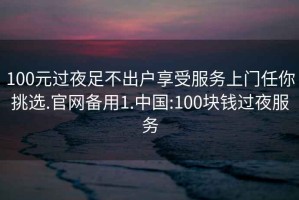100元過夜足不出戶享受服務上門任你挑選.官網備用1.中國:100塊錢過夜服務