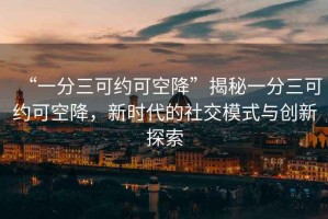 “一分三可約可空降”揭秘一分三可約可空降，新時代的社交模式與創新探索