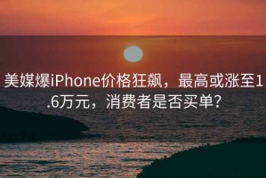 美媒爆iPhone價格狂飆，最高或漲至1.6萬元，消費者是否買單？