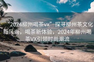 “2024柳州喝茶vx”探尋柳州茶文化新風(fēng)尚，喝茶新體驗(yàn)，2024年柳州喝茶VX引領(lǐng)時尚潮流