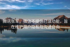 騰訊張軍，微信不提供已讀功能，旨在維護用戶隱私與溝通自由