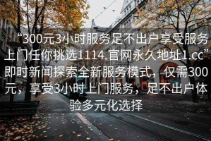 “300元3小時(shí)服務(wù)足不出戶享受服務(wù)上門任你挑選1114.官網(wǎng)永久地址1.cc”即時(shí)新聞探索全新服務(wù)模式，僅需300元，享受3小時(shí)上門服務(wù)，足不出戶體驗(yàn)多元化選擇
