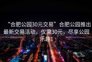 “合肥公園30元交易”合肥公園推出最新交易活動，僅需30元，盡享公園樂趣！