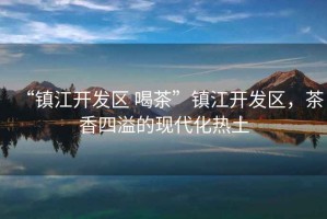 “鎮江開發區 喝茶”鎮江開發區，茶香四溢的現代化熱土