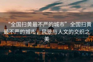 “全國掃黃最不嚴的城市”全國掃黃最不嚴的城市，風景與人文的交織之美