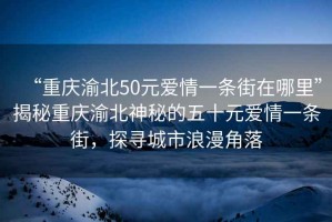 “重慶渝北50元愛情一條街在哪里”揭秘重慶渝北神秘的五十元愛情一條街，探尋城市浪漫角落