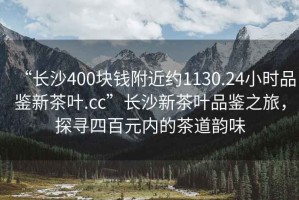 “長沙400塊錢附近約1130.24小時品鑒新茶葉.cc”長沙新茶葉品鑒之旅，探尋四百元內的茶道韻味