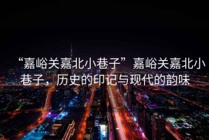 “嘉峪關嘉北小巷子”嘉峪關嘉北小巷子，歷史的印記與現(xiàn)代的韻味
