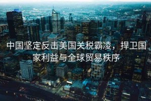中國堅定反擊美國關稅霸凌，捍衛國家利益與全球貿易秩序