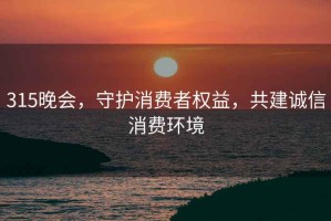 315晚會(huì)，守護(hù)消費(fèi)者權(quán)益，共建誠(chéng)信消費(fèi)環(huán)境