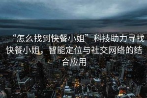 “怎么找到快餐小姐”科技助力尋找快餐小姐，智能定位與社交網絡的結合應用