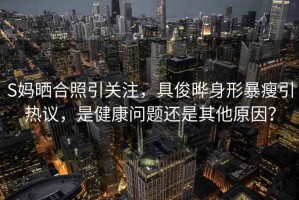 S媽曬合照引關注，具俊曄身形暴瘦引熱議，是健康問題還是其他原因？