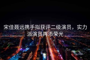 宋佳聶遠攜手擬獲評二級演員，實力派演員再添榮光