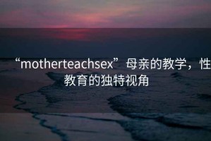 “motherteachsex”母親的教學(xué)，性教育的獨(dú)特視角
