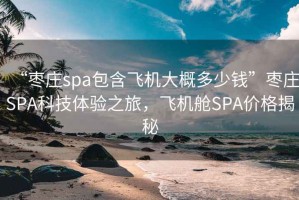 “棗莊spa包含飛機大概多少錢”棗莊SPA科技體驗之旅，飛機艙SPA價格揭秘