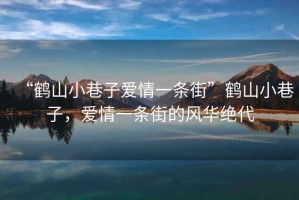 “鶴山小巷子愛情一條街”鶴山小巷子，愛情一條街的風華絕代