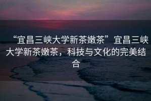 “宜昌三峽大學新茶嫩茶”宜昌三峽大學新茶嫩茶，科技與文化的完美結合