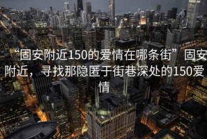 “固安附近150的愛情在哪條街”固安附近，尋找那隱匿于街巷深處的150愛情