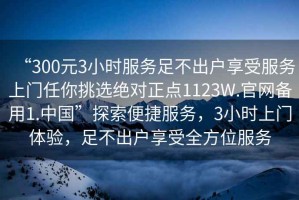 “300元3小時服務足不出戶享受服務上門任你挑選絕對正點1123W.官網備用1.中國”探索便捷服務，3小時上門體驗，足不出戶享受全方位服務