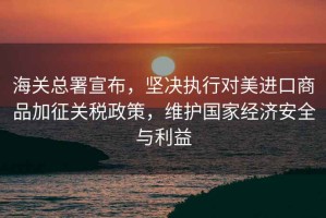 海關(guān)總署宣布，堅(jiān)決執(zhí)行對(duì)美進(jìn)口商品加征關(guān)稅政策，維護(hù)國(guó)家經(jīng)濟(jì)安全與利益