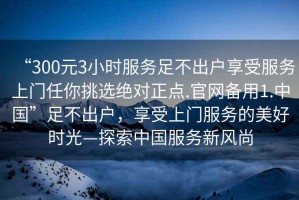 “300元3小時(shí)服務(wù)足不出戶享受服務(wù)上門任你挑選絕對(duì)正點(diǎn).官網(wǎng)備用1.中國(guó)”足不出戶，享受上門服務(wù)的美好時(shí)光—探索中國(guó)服務(wù)新風(fēng)尚