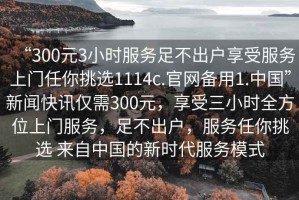 “300元3小時服務足不出戶享受服務上門任你挑選1114c.官網備用1.中國”新聞快訊僅需300元，享受三小時全方位上門服務，足不出戶，服務任你挑選 來自中國的新時代服務模式