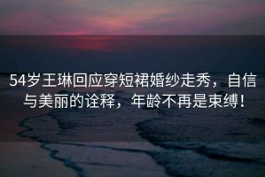 54歲王琳回應穿短裙婚紗走秀，自信與美麗的詮釋，年齡不再是束縛！