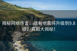 揭秘網(wǎng)絡(luò)傳言，緬甸地震將升級到9.8級？真相大揭秘！