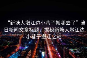 “新塘大墩江邊小巷子搬哪去了”當(dāng)日新聞文章標(biāo)題，揭秘新塘大墩江邊小巷子搬遷之謎