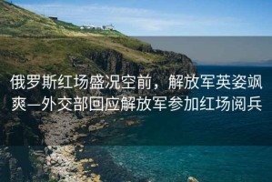 俄羅斯紅場盛況空前，解放軍英姿颯爽—外交部回應解放軍參加紅場閱兵