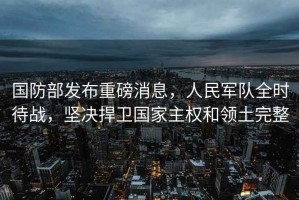 國防部發布重磅消息，人民軍隊全時待戰，堅決捍衛國家主權和領土完整