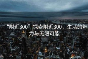 “附近300”探索附近300，生活的魅力與無(wú)限可能