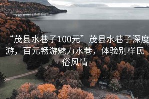 “茂縣水巷子100元”茂縣水巷子深度游，百元暢游魅力水巷，體驗別樣民俗風情