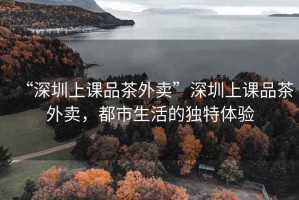“深圳上課品茶外賣”深圳上課品茶外賣，都市生活的獨特體驗