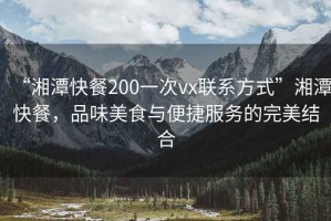 “湘潭快餐200一次vx聯(lián)系方式”湘潭快餐，品味美食與便捷服務(wù)的完美結(jié)合