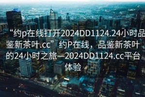“約p在線打開2024DD1124.24小時品鑒新茶葉.cc”約P在線，品鑒新茶葉的24小時之旅—2024DD1124.cc平臺體驗