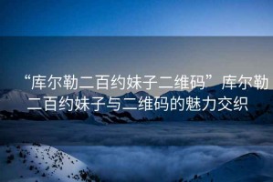 “庫爾勒二百約妹子二維碼”庫爾勒二百約妹子與二維碼的魅力交織