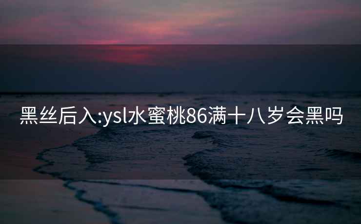 黑絲后入:ysl水蜜桃86滿十八歲會黑嗎