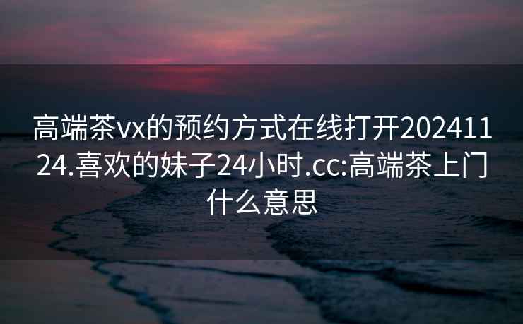 高端茶vx的預(yù)約方式在線打開20241124.喜歡的妹子24小時(shí).cc:高端茶上門什么意思