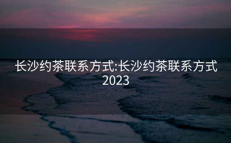 長沙約茶聯系方式:長沙約茶聯系方式2023