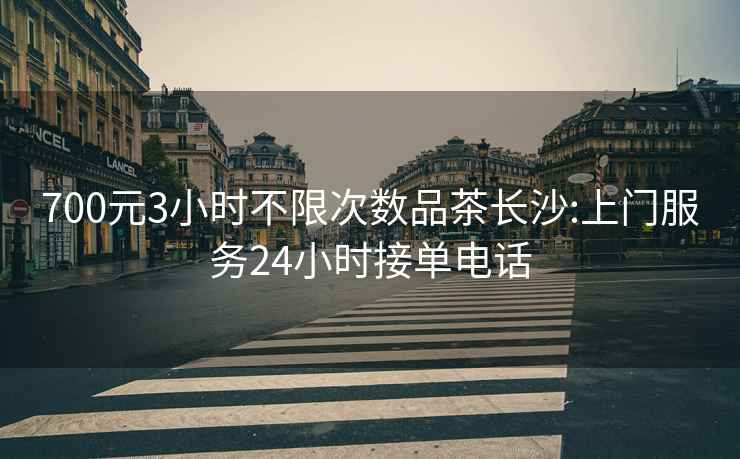700元3小時不限次數品茶長沙:上門服務24小時接單電話