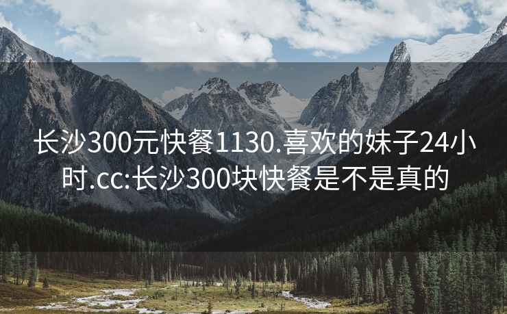 長沙300元快餐1130.喜歡的妹子24小時.cc:長沙300塊快餐是不是真的