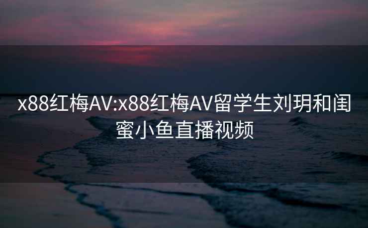 x88紅梅AV:x88紅梅AV留學生劉玥和閨蜜小魚直播視頻