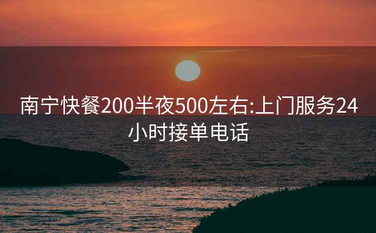 南寧快餐200半夜500左右:上門服務24小時接單電話