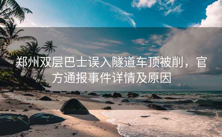 鄭州雙層巴士誤入隧道車頂被削，官方通報事件詳情及原因