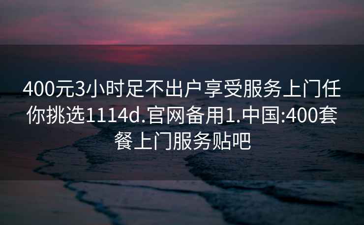 400元3小時足不出戶享受服務(wù)上門任你挑選1114d.官網(wǎng)備用1.中國:400套餐上門服務(wù)貼吧
