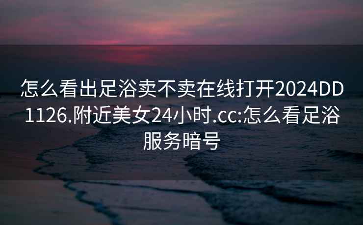 怎么看出足浴賣不賣在線打開2024DD1126.附近美女24小時.cc:怎么看足浴服務暗號